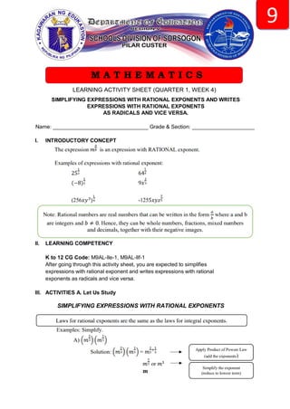 LEARNING ACTIVITY SHEET (QUARTER 1, WEEK 4)
SIMPLIFYING EXPRESSIONS WITH RATIONAL EXPONENTS AND WRITES
EXPRESSIONS WITH RATIONAL EXPONENTS
AS RADICALS AND VICE VERSA.
Name: ________________________________ Grade & Section: _____________________
I. INTRODUCTORY CONCEPT
II. LEARNING COMPETENCY
K to 12 CG Code: M9AL-Ile-1, M9AL-Ilf-1
After going through this activity sheet, you are expected to simplifies
expressions with rational exponent and writes expressions with rational
exponents as radicals and vice versa.
III. ACTIVITIES A. Let Us Study
SIMPLIFYING EXPRESSIONS WITH RATIONAL EXPONENTS
M A T H E M A T I C S
 