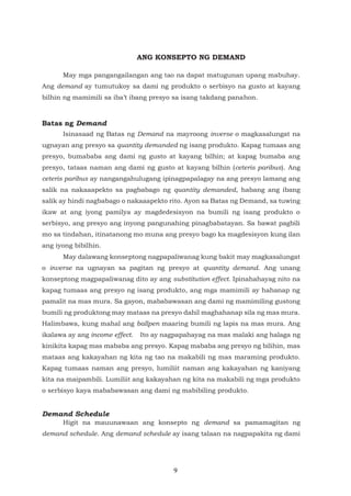 9
ANG KONSEPTO NG DEMAND
May mga pangangailangan ang tao na dapat matugunan upang mabuhay.
Ang demand ay tumutukoy sa dami ng produkto o serbisyo na gusto at kayang
bilhin ng mamimili sa iba’t ibang presyo sa isang takdang panahon.
Batas ng Demand
Isinasaad ng Batas ng Demand na mayroong inverse o magkasalungat na
ugnayan ang presyo sa quantity demanded ng isang produkto. Kapag tumaas ang
presyo, bumababa ang dami ng gusto at kayang bilhin; at kapag bumaba ang
presyo, tataas naman ang dami ng gusto at kayang bilhin (ceteris paribus). Ang
ceteris paribus ay nangangahulugang ipinagpapalagay na ang presyo lamang ang
salik na nakaaapekto sa pagbabago ng quantity demanded, habang ang ibang
salik ay hindi nagbabago o nakaaapekto rito. Ayon sa Batas ng Demand, sa tuwing
ikaw at ang iyong pamilya ay magdedesisyon na bumili ng isang produkto o
serbisyo, ang presyo ang inyong pangunahing pinagbabatayan. Sa bawat pagbili
mo sa tindahan, itinatanong mo muna ang presyo bago ka magdesisyon kung ilan
ang iyong bibilhin.
May dalawang konseptong nagpapaliwanag kung bakit may magkasalungat
o inverse na ugnayan sa pagitan ng presyo at quantity demand. Ang unang
konseptong magpapaliwanag dito ay ang substitution effect. Ipinahahayag nito na
kapag tumaas ang presyo ng isang produkto, ang mga mamimili ay hahanap ng
pamalit na mas mura. Sa gayon, mababawasan ang dami ng mamimiling gustong
bumili ng produktong may mataas na presyo dahil maghahanap sila ng mas mura.
Halimbawa, kung mahal ang ballpen maaring bumili ng lapis na mas mura. Ang
ikalawa ay ang income effect. Ito ay nagpapahayag na mas malaki ang halaga ng
kinikita kapag mas mababa ang presyo. Kapag mababa ang presyo ng bilihin, mas
mataas ang kakayahan ng kita ng tao na makabili ng mas maraming produkto.
Kapag tumaas naman ang presyo, lumiliit naman ang kakayahan ng kaniyang
kita na maipambili. Lumiliit ang kakayahan ng kita na makabili ng mga produkto
o serbisyo kaya mababawasan ang dami ng mabibiling produkto.
Demand Schedule
Higit na mauunawaan ang konsepto ng demand sa pamamagitan ng
demand schedule. Ang demand schedule ay isang talaan na nagpapakita ng dami
 