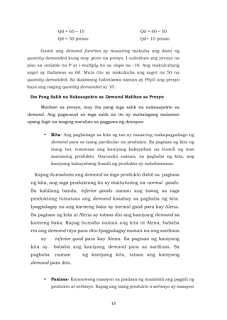 13
Qd = 60 – 10 Qd = 60 – 50
Qd = 50 piraso Qd= 10 piraso
Gamit ang demand function ay maaaring makuha ang dami ng
quantity demanded kung may given na presyo. I-substitute ang presyo na
piso sa variable na P at i-multiply ito sa slope na -10. Ang makukuhang
sagot ay ibabawas sa 60. Mula rito ay makukuha ang sagot na 50 na
quantity demanded. Sa ikalawang halimbawa naman ay Php5 ang presyo
kaya ang naging quantity demanded ay 10.
Iba Pang Salik na Nakaaapekto sa Demand Maliban sa Presyo
Maliban sa presyo, may iba pang mga salik na nakaaapekto sa
demand. Ang pagsusuri sa mga salik na ito ay mahalagang malaman
upang higit na maging matalino sa paggawa ng desisyon.
• Kita- Ang pagbabago sa kita ng tao ay maaaring makapagpabago ng
demand para sa isang partikular na produkto. Sa pagtaas ng kita ng
isang tao, tumataas ang kaniyang kakayahan na bumili ng mas
maraming produkto. Gayundin naman, sa pagbaba ng kita, ang
kaniyang kakayahang bumili ng produkto ay nababawasan.
Kapag dumadami ang demand sa mga produkto dahil sa pagtaas
ng kita, ang mga produktong ito ay maituturing na normal goods.
Sa kabilang banda, inferior goods naman ang tawag sa mga
produktong tumataas ang demand kasabay sa pagbaba ng kita.
Ipagpalagay na ang karneng baka ay normal good para kay Alena.
Sa pagtaas ng kita ni Alena ay tataas din ang kaniyang demand sa
karneng baka. Kapag bumaba naman ang kita ni Alena, bababa
rin ang demand niya para dito.Ipagpalagay naman na ang sardinas
ay inferior good para kay Alena. Sa pagtaas ng kaniyang
kita ay bababa ang kaniyang demand para sa sardinas. Sa
pagbaba naman ng kaniyang kita, tataas ang kaniyang
demand para dito.
• Panlasa- Karaniwang naaayon sa panlasa ng mamimili ang pagpili ng
produkto at serbisyo. Kapag ang isang produkto o serbisyo ay naaayon
 
