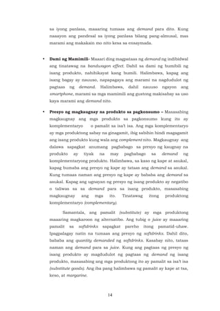 14
sa iyong panlasa, maaaring tumaas ang demand para dito. Kung
naaayon ang pandesal sa iyong panlasa bilang pang-almusal, mas
marami ang makakain mo nito kesa sa ensaymada.
• Dami ng Mamimili- Maaari ding magpataas ng demand ng indibidwal
ang tinatawag na bandwagon effect. Dahil sa dami ng bumibili ng
isang produkto, nahihikayat kang bumili. Halimbawa, kapag ang
isang bagay ay nauuso, napapagaya ang marami na nagdudulot ng
pagtaas ng demand. Halimbawa, dahil nauuso ngayon ang
smartphone, marami sa mga mamimili ang gustong makisabay sa uso
kaya marami ang demand nito.
• Presyo ng magkaugnay na produkto sa pagkonsumo – Masasabing
magkaugnay ang mga produkto sa pagkonsumo kung ito ay
komplementaryo o pamalit sa isa’t isa. Ang mga komplementaryo
ay mga produktong sabay na ginagamit, ibig sabihin hindi magagamit
ang isang produkto kung wala ang complement nito. Magkaugnay ang
dalawa sapagkat anumang pagbabago sa presyo ng kaugnay na
produkto ay tiyak na may pagbabago sa demand ng
komplementaryong produkto. Halimbawa, sa kaso ng kape at asukal,
kapag bumaba ang presyo ng kape ay tataas ang demand sa asukal.
Kung tumaas naman ang presyo ng kape ay bababa ang demand sa
asukal. Kapag ang ugnayan ng presyo ng isang produkto ay negatibo
o taliwas sa sa demand para sa isang produkto, masasabing
magkaugnay ang mga ito. Tinatawag itong produktong
komplementaryo (complementary).
Samantala, ang pamalit (substitute) ay mga produktong
maaaring magkaroon ng alternatibo. Ang tubig o juice ay maaaring
pamalit sa softdrinks sapagkat pareho itong pamatid-uhaw.
Ipagpalagay natin na tumaas ang presyo ng softdrinks. Dahil dito,
bababa ang quantity demanded ng softdrinks. Kasabay nito, tataas
naman ang demand para sa juice. Kung ang pagtaas ng presyo ng
isang produkto ay magdudulot ng pagtaas ng demand ng isang
produkto, masasabing ang mga produktong ito ay pamalit sa isa’t isa
(substitute goods). Ang iba pang halimbawa ng pamalit ay kape at tsa,
keso, at margarine.
 