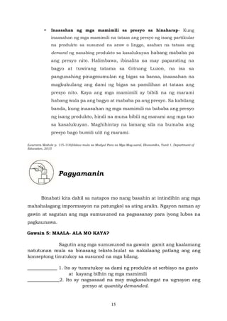 15
• Inaasahan ng mga mamimili sa presyo sa hinaharap- Kung
inaasahan ng mga mamimili na tataas ang presyo ng isang partikular
na produkto sa susunod na araw o linggo, asahan na tataas ang
demand ng nasabing produkto sa kasalukuyan habang mababa pa
ang presyo nito. Halimbawa, ibinalita na may paparating na
bagyo at tuwirang tatama sa Gitnang Luzon, na isa sa
pangunahing pinagmumulan ng bigas sa bansa, inaasahan na
magkukulang ang dami ng bigas sa pamilihan at tataas ang
presyo nito. Kaya ang mga mamimili ay bibili na ng marami
habang wala pa ang bagyo at mababa pa ang presyo. Sa kabilang
banda, kung inaasahan ng mga mamimili na bababa ang presyo
ng isang produkto, hindi na muna bibili ng marami ang mga tao
sa kasalukuyan. Maghihintay na lamang sila na bumaba ang
presyo bago bumili ulit ng marami.
(Learners Module p. 115-118)Halaw mula sa Modyul Para sa Mga Mag-aaral, Ekonomiks, Yunit 1, Department of
Education, 2015
Pagyamanin
Binabati kita dahil sa natapos mo nang basahin at intindihin ang mga
mahahalagang impormasyon na patungkol sa ating aralin. Ngayon naman ay
gawin at sagutan ang mga sumusunod na pagsasanay para iyong lubos na
pagkaunawa.
Gawain 5: MAALA- ALA MO KAYA?
Sagutin ang mga sumusunod na gawain gamit ang kaalamang
natutunan mula sa binasang teksto.Isulat sa nakalaang patlang ang ang
konseptong tinutukoy sa susunod na mga bilang.
_____________ 1. Ito ay tumutukoy sa dami ng produkto at serbisyo na gusto
at kayang bilhin ng mga mamimili
______________2. Ito ay nagsasaad na may magkasalungat na ugnayan ang
presyo at quantity demanded.
 