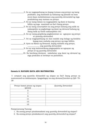 16
______________3. Ito ay nagpapahayag na kapag tumaas ang presyo ng isang
produkto, ang mamimili ay hahanap ng pamalit na mas
mura kaya mababawasan ang quantity demanded ng mga
produktong may mataas na presyo.
______________4. Ito ay isang talaan na nagpapakita ng dami at kayang
bilhin ng mga mamimili sa iba’t ibang presyo.
______________5. Ito ay isang assumption na ang presyo lamang ang salik na
nakaapekto sa pagbabago ng dami ng demand habang ng
ibang salik ay hindi nakaaapekto rito.
______________6. Ito ay isang grapikong paglalarawan sa ugnayan ng presyo
at quantity demanded.
______________7. Ito ay nagpapahayag na mas malaki ang halaga ng kinikita
kapag mas mababa ang presyo ng mga bilihin.
______________8. Ayon sa Batas ng Demand, kapag mababa ang presyo,
_____________ ang quantity demanded.
______________9. Ito ay ang matematikong pagpapakita sa ugnayan ng
presyo at ng quantity demanded.
_____________10. Sa kanilang desisyon nakabatay ang dami ng demand ng
mga produkto at serbisyo sa pamilihan.
Gawain 6: KAYANG KAYA ANG MATEMATIKA
I- compute ang quantity demanded ng siopao sa iba’t ibang presyo sa
sumusunod na talahanayan. Ipagpalagay na ang demand function ay Qd= 70-
3P.
Presyo bawat piraso ng siopao
(pesos)
Quantity Demanded
5
7
9
11
13
15
Pamprosesong Tanong:
1. Sa anong presyo pinakamadami ang quantity demanded ng siopao?
2. Sa anong presyo pinakakaunti ang quantity demanded ng siopao?
 