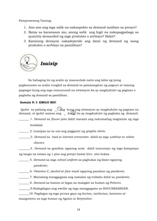 18
Pamprosesong Tanong:
1. Ano ano ang mga salik na nakaapekto sa demand maliban sa presyo?
2. Batay sa karanasan mo, anong salik ang higit na nakapagpabago sa
quantity demanded ng mga produkto o serbisyo? Bakit?
3. Kaninong desisyon nakadepende ang dami ng demand ng isang
produkto o serbisyo sa pamilihan?
Isaisip
Sa bahaging ito ng aralin ay masusubok natin ang lalim ng iyong
pagkaunawa sa aralin tungkol sa demand sa pamamagitan ng pagsuri at tamang
pagsagot kung ang mga sumusunod na sitwasyon ba ay magdudulot ng pagtaas o
pagbaba ng demand sa pamilihan.
Gawain 9: I- EMOJI MO!
Iguhit sa patlang ang ang kung ang sitwasyon ay magdudulot ng pagtaas na
demand, at iguhit naman ang kung ito ay magdudulot ng pagbaba ng demand.
_______ 1. Demand sa flower pots dahil marami ang nahumaling magtanim ng mga
bulaklak
_______ 2. Lumipas na sa uso ang paggamit ng graphic shirts.
________3. Demand sa load at internet connection dahil sa mga webinar at online
classes.
________4. Demand sa gasolina ngayong araw dahil inanunsyo ng mga kompanya
ng langis na tataas ng 1 piso ang presyo bawat litro nito bukas.
_______ 5. Demand sa mga school uniform sa pagbukas ng klase ngayong
pandemic.
_______ 6. Vitamins C, alcohol at face mask ngayong panahon ng pandemic.
_______ 7. Maraming manggagawa ang nawalan ng trabaho dahil sa pandemic.
_______ 8. Demand sa hamon at bigas na malagkit sa buwan ng Pebrero.
________9.Nadagdagan ang sweldo ng mga manggagawa sa SOCCSKSARGEN.
_______10. Pagdagsa ng mga prutas gaya ng durian, rambutan, lanzones at
mangosteen sa mga buwan ng Agosto at Setyembre.
 