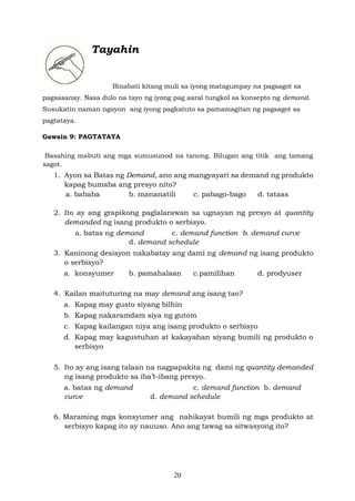 20
Tayahin
Binabati kitang muli sa iyong matagumpay na pagsagot sa
pagsasanay. Nasa dulo na tayo ng iyong pag aaral tungkol sa konsepto ng demand.
Susukatin naman ngayon ang iyong pagkatuto sa pamamagitan ng pagsagot sa
pagtataya.
Gawain 9: PAGTATAYA
Basahing mabuti ang mga sumusunod na tanong. Bilugan ang titik ang tamang
sagot.
1. Ayon sa Batas ng Demand, ano ang mangyayari sa demand ng produkto
kapag bumaba ang presyo nito?
a. bababa b. mananatili c. pabago-bago d. tataas
2. Ito ay ang grapikong paglalarawan sa ugnayan ng presyo at quantity
demanded ng isang produkto o serbisyo.
a. batas ng demand c. demand function b. demand curve
d. demand schedule
3. Kaninong desisyon nakabatay ang dami ng demand ng isang produkto
o serbisyo?
a. konsyumer b. pamahalaan c.pamilihan d. prodyuser
4. Kailan maituturing na may demand ang isang tao?
a. Kapag may gusto siyang bilhin
b. Kapag nakaramdam siya ng gutom
c. Kapag kailangan niya ang isang produkto o serbisyo
d. Kapag may kagustuhan at kakayahan siyang bumili ng produkto o
serbisyo
5. Ito ay ang isang talaan na nagpapakita ng dami ng quantity demanded
ng isang produkto sa iba’t-ibang presyo.
a. batas ng demand c. demand function b. demand
curve d. demand schedule
6. Maraming mga konsyumer ang nahikayat bumili ng mga produkto at
serbisyo kapag ito ay nauuso. Ano ang tawag sa sitwasyong ito?
 