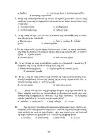 21
a. fashion c. ceteris paribus b. bandwagon effect
d. building self-esteem
7. Kung ang normal goods mo ay karne, at inferior goods mo naman ang
sardinas, ano ang mangyayari sa demand mo sa karne kung tataas ang
iyong kita?
a. mababawasan c. madagdagan
b. hindi magbabago d. pabago-bago
8. Ito ay tawag sa mga produkto na tumataas ang demand kapag bumaba
ang kita ng mga mamimili.
a. Bandwagon c. Ceteris paribus b. Inferior
goods d. Normal goods
9. Ito ay nagpapahayag na kapag tumaas ang presyo ng isang produkto,
ang mga mamimili ay hahanap ng mas murang pamalit dito. a. income
effect c. inferior goods
b. normal goods d. substitution effect
10. Ito ay tawag sa mga produktong sabay na ginagamit , maaaring di
magamit ang isang produkto kung wala ang isa.
a. complementary goods c. inferior goods b. normal goods
d. substitute goods
11. Ito ay tawag sa mga produktong bibilhin ng mga mamimili kung wala
silang kakayahang bilhin ang unang produktong nagustuhan nila. a.
complementary goods c . inferior goods
b. normal goods d. substitute goods
12. Upang matugunan ang pangangailangan, ang mga mamimili ay
dapat maging matalino sa pamamahala ng kanyang demand. Ano ang
karaniwang nangyayari sa demand ng mga mamimili sa kanyang
inferior goods kung bumaba ang kanyang kita?
a. bababa b. mananatili c.mag babago d. tataas
13. Nag anunsyo ang isang kompanyang gumagawa ng cellphone na
magkakaroon sila ng anniversary sale at bababa ang presyo ng kanilang
mga paninda sa loob ng isang linggo. Ano ang mangyayari sa demand
ng mga cellphone na paninda nila sa loob ng linggong iyon?
a. bababa b. mananatili c.mawawala d. tataas
 