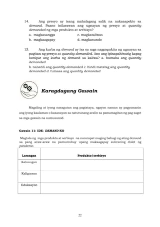 22
14. Ang presyo ay isang mahalagang salik na nakaaapekto sa
demand. Paano inilarawan ang ugnayan ng presyo at quantity
demanded ng mga produkto at serbisyo?
a. magkasangga c. magkataliwas
b. magkaagapay d. magkasundo
15. Ang kurba ng demand ay isa sa mga nagpapakita ng ugnayan sa
pagitan ng presyo at quantity demanded. Ano ang ipinapahiwatig kapag
lumipat ang kurba ng demand sa kaliwa? a. bumaba ang quantity
demanded
b. nanatili ang quantity demanded c. hindi matatag ang quantity
demanded d. tumaas ang quantity demanded
Karagdagang Gawain
Magaling at iyong nasagutan ang pagtataya, ngayon naman ay pagyamanin
ang iyong kaalaman o kasanayan sa natutunang aralin sa pamamagitan ng pag sagot
sa mga gawain na sumusunod.
Gawain 11: IDE- DEMAND KO
Magtala ng mga produkto at serbisyo na nararapat maging bahagi ng ating demand
sa pang araw-araw na pamumuhay upang makaagapay suliraning dulot ng
pandemic.
Larangan Produkto/serbisyo
Kalusugan
Kaligtasan
Edukasyon
 