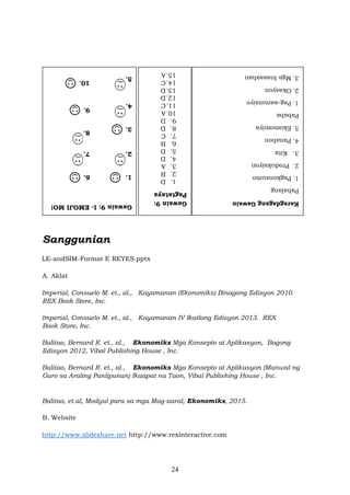 24
Sanggunian
LE-andSIM-Format E REYES.pptx
A. Aklat
Imperial, Consuelo M. et., al., Kayamanan (Ekonomiks) Binagong Edisyon 2010.
REX Book Store, Inc.
Imperial, Consuelo M. et., al., Kayamanan IV Ikatlong Edisyon 2013. REX
Book Store, Inc.
Balitao, Bernard R. et., al., Ekonomiks Mga Konsepto at Aplikasyon, Bagong
Edisyon 2012, Vibal Publishing House , Inc.
Balitao, Bernard R. et., al., Ekonomiks Mga Konsepto at Aplikasyon (Manwal ng
Guro sa Araling Panlipunan) Ikaapat na Taon, Vibal Publishing House , Inc.
Balitao, et.al, Modyul para sa mga Mag-aaral, Ekonomiks, 2015.
B. Website
http://www.slideshare.net http://www.rexinteractive.com
 