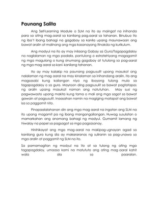 Paunang Salita
Ang Self-Learning Module o SLM na ito ay maingat na inihanda
para sa ating mag-aaral sa kanilang pag-aaral sa tahanan. Binubuo ito
ng iba’t ibang bahagi na gagabay sa kanila upang maunawaan ang
bawat aralin at malinang ang mga kasanayang itinakda ng kurikulum.
Ang modyul na ito ay may inilaang Gabay sa Guro/Tagapagdaloy
na naglalaman ng mga paalala, pantulong o estratehiyang magagamit
ng mga magulang o kung sinumang gagabay at tutulong sa pag-aaral
ng mga mag-
aaral sa kani-
kanilang tahanan.
Ito ay may kalakip na paunang pagsusulit upang masukat ang
nalalaman ng mag-
aaral na may kinalaman sa inihandang aralin. Ito ang
magsasabi kung kailangan niya ng ibayong tulong mula sa
tagapagdaloy o sa guro. Mayroon ding pagsusulit sa bawat pagtatapos
ng aralin upang masukat naman ang natutuhan. May susi ng
pagwawasto upang makita kung tama o mali ang mga sagot sa bawat
gawain at pagsusulit. Inaasahan namin na magiging matapat ang bawat
isa sa paggamit nito.
Pinapaalalahanan din ang mga mag-
aaral na ingatan ang SLM na
ito upang magamit pa ng ibang mangangailangan. Huwag susulatan o
mamarkahan ang anomang bahagi ng modyul. Gumamit lamang ng
hiwalay na papel sa pagsagot sa mga pagsasanay.
Hinihikayat ang mga mag-
aaral na makipag-
ugnayan agad sa
kanilang guro kung sila ay makararanas ng suliranin sa pag-unawa sa
mga aralin at paggamit ng SLM na ito.
Sa pamamagitan ng modyul na ito at sa tulong ng ating mga
tagapagdaloy, umaasa kami na matututo ang ating mag-
aaral kahit
wala sila sa paaralan.
 