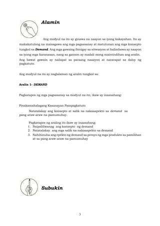 3
Alamin
Ang modyul na ito ay ginawa na naayon sa iyong kakayahan. Ito ay
makakatulong na maisagawa ang mga pagsasanay at matutunan ang mga konsepto
tungkol sa Demand. Ang mga gawaing ibinigay sa sitwasyon at halimbawa ay naayon
sa iyong mga karanasan, nang sa ganoon ay madali mong maintindihan ang aralin.
Ang bawat gawain ay nailapat sa paraang naaayon at nararapat sa daloy ng
pagkatuto.
Ang modyul na ito ay naglalaman ng aralin tungkol sa:
Aralin 1- DEMAND
Pagkatapos ng mga pagsasanay sa modyul na ito, ikaw ay inaasahang:
Pinakamahalagang Kasanayan Pampagkatuto
Natatalakay ang konsepto at salik na nakaaapekto sa demand sa
pang araw-araw na pamumuhay.
Pagkatapos ng araling ito ikaw ay inaasahang:
1. Naipaliliwanag ang konsepto ng demand
2. Natatalakay ang mga salik na nakaaapekto sa demand
3. Nahihinuha ang epekto ng demand sa presyo ng mga produkto sa pamilihan
at sa pang araw-araw na pamumuhay
Subukin
 