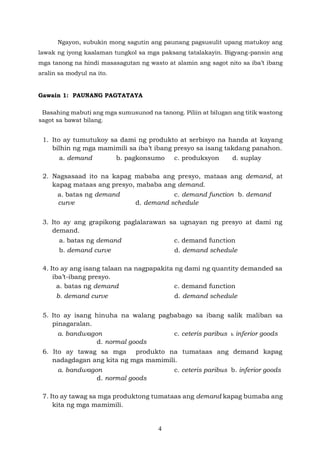4
Ngayon, subukin mong sagutin ang paunang pagsusulit upang matukoy ang
lawak ng iyong kaalaman tungkol sa mga paksang tatalakayin. Bigyang-pansin ang
mga tanong na hindi masasagutan ng wasto at alamin ang sagot nito sa iba’t ibang
aralin sa modyul na ito.
Gawain 1: PAUNANG PAGTATAYA
Basahing mabuti ang mga sumusunod na tanong. Piliin at bilugan ang titik wastong
sagot sa bawat bilang.
1. Ito ay tumutukoy sa dami ng produkto at serbisyo na handa at kayang
bilhin ng mga mamimili sa iba’t ibang presyo sa isang takdang panahon.
a. demand b. pagkonsumo c. produksyon d. suplay
2. Nagsasaad ito na kapag mababa ang presyo, mataas ang demand, at
kapag mataas ang presyo, mababa ang demand.
a. batas ng demand c. demand function b. demand
curve d. demand schedule
3. Ito ay ang grapikong paglalarawan sa ugnayan ng presyo at dami ng
demand.
a. batas ng demand c. demand function
b. demand curve d. demand schedule
4. Ito ay ang isang talaan na nagpapakita ng dami ng quantity demanded sa
iba’t-ibang presyo.
a. batas ng demand c. demand function
b. demand curve d. demand schedule
5. Ito ay isang hinuha na walang pagbabago sa ibang salik maliban sa
pinagaralan.
a. bandwagon c. ceteris paribus b. inferior goods
d. normal goods
6. Ito ay tawag sa mga produkto na tumataas ang demand kapag
nadagdagan ang kita ng mga mamimili.
a. bandwagon c. ceteris paribus b. inferior goods
d. normal goods
7. Ito ay tawag sa mga produktong tumataas ang demand kapag bumaba ang
kita ng mga mamimili.
 