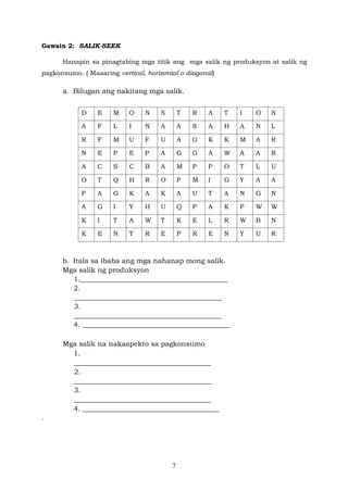 7
Gawain 2: SALIK-SEEK
Hanapin sa pinagtabing mga titik ang mga salik ng produksyon at salik ng
pagkonsumo. ( Maaaring vertical, horizontal o diagonal)
a. Bilugan ang nakitang mga salik.
D E M O N S T R A T I O N
A F L I N A A S A H A N L
R F M U F U A G K K M A R
N E P E P A G G A W A A R
A C S C B A M P P O T L U
O T Q H R O P M I G Y A A
P A G K A K A U T A N G N
A G I Y H U Q P A K P W W
K I T A W T K E L R W B N
K E N T R E P R E N Y U R
b. Itala sa ibaba ang mga nahanap mong salik.
Mga salik ng produksyon
1.__________________________________________
2.
__________________________________________
3.
__________________________________________
4. __________________________________________
Mga salik na nakaapekto sa pagkonsumo
1.
_______________________________________
2.
_______________________________________
3.
_______________________________________
4. _______________________________________
.
 
