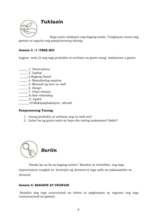 8
Tuklasin
Bago natin talakayin ang bagong aralin. Tunghayan muna ang
gawain at sagutin ang pamprosesong tanong.
Gawain 3 : I –TSEK MO!
Lagyan tsek (/) ang mga produkto at serbisyo na gusto mong makamtan o gawin.
______ 1. Smart phone
______2. Laptop
______3.Bagong Damit
______ 4. Mamahaling sapatos
______ 5. Manood ng sine sa mall
______ 6. Burger
______ 7. Fried chicken
_______8.Hair rebonding
_______9. Liptint
_______10.Makapagbakasyon abroad
Pamprosesong Tanong:
1. Anong produkto at serbisyo ang na tsek mo?
2. Lahat ba ng gusto natin ay kaya din nating makamtan? Bakit?
Suriin
Handa ka na ba sa bagong aralin? Basahin at intindihin ang mga
impormasyon tungkol sa konsepto ng demand at mga salik na nakaaapekto sa
demand.
Gawain 4: BASAHIN AT UNAWAIN
Basahin ang mga sumusunod na teksto at pagkatapos ay sagutan ang mga
sumususunod na gawain.
 