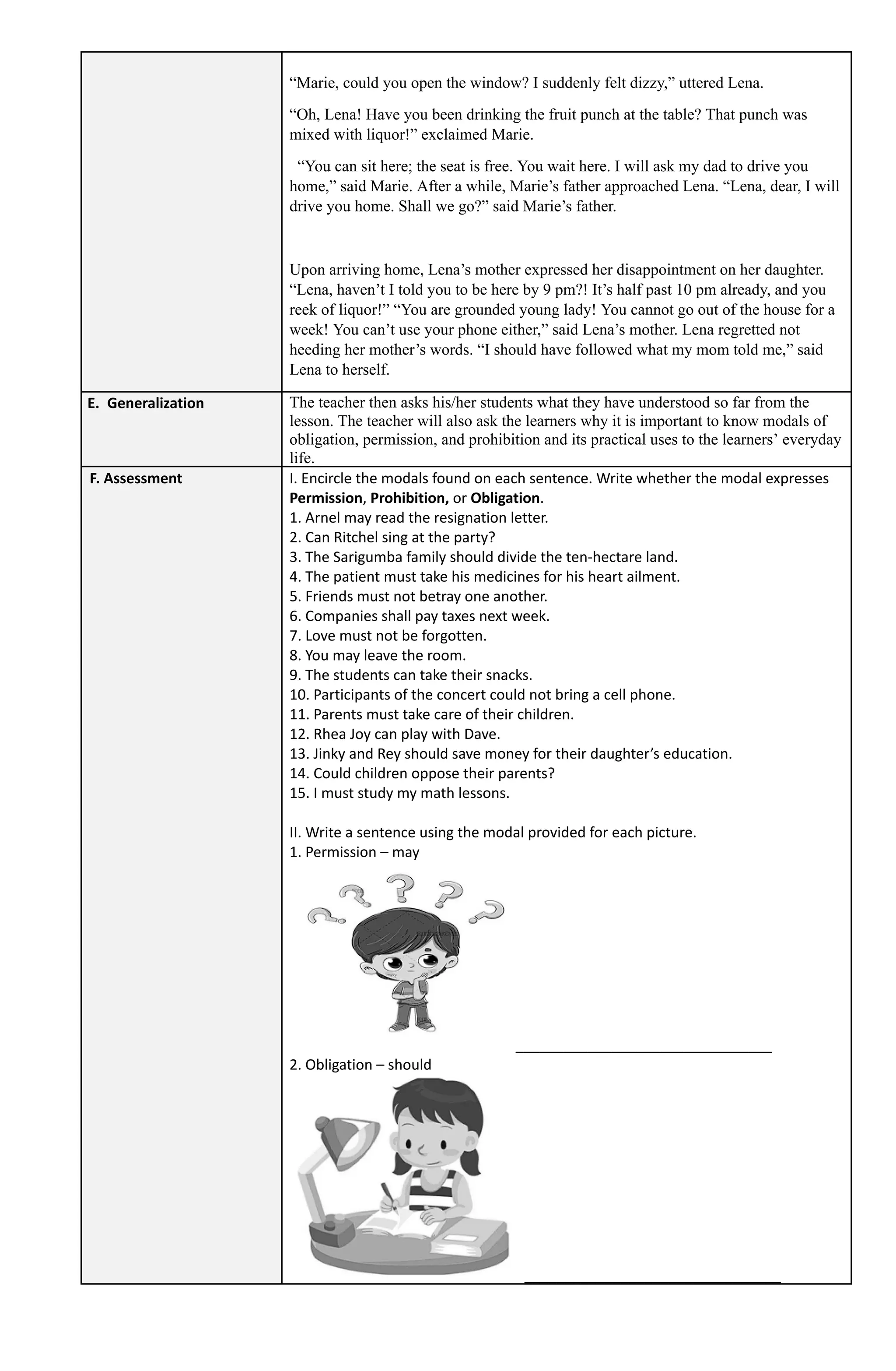 “Marie, could you open the window? I suddenly felt dizzy,” uttered Lena.
“Oh, Lena! Have you been drinking the fruit punch at the table? That punch was
mixed with liquor!” exclaimed Marie.
“You can sit here; the seat is free. You wait here. I will ask my dad to drive you
home,” said Marie. After a while, Marie’s father approached Lena. “Lena, dear, I will
drive you home. Shall we go?” said Marie’s father.
Upon arriving home, Lena’s mother expressed her disappointment on her daughter.
“Lena, haven’t I told you to be here by 9 pm?! It’s half past 10 pm already, and you
reek of liquor!” “You are grounded young lady! You cannot go out of the house for a
week! You can’t use your phone either,” said Lena’s mother. Lena regretted not
heeding her mother’s words. “I should have followed what my mom told me,” said
Lena to herself.
E. Generalization The teacher then asks his/her students what they have understood so far from the
lesson. The teacher will also ask the learners why it is important to know modals of
obligation, permission, and prohibition and its practical uses to the learners’ everyday
life.
F. Assessment I. Encircle the modals found on each sentence. Write whether the modal expresses
Permission, Prohibition, or Obligation.
1. Arnel may read the resignation letter.
2. Can Ritchel sing at the party?
3. The Sarigumba family should divide the ten-hectare land.
4. The patient must take his medicines for his heart ailment.
5. Friends must not betray one another.
6. Companies shall pay taxes next week.
7. Love must not be forgotten.
8. You may leave the room.
9. The students can take their snacks.
10. Participants of the concert could not bring a cell phone.
11. Parents must take care of their children.
12. Rhea Joy can play with Dave.
13. Jinky and Rey should save money for their daughter’s education.
14. Could children oppose their parents?
15. I must study my math lessons.
II. Write a sentence using the modal provided for each picture.
1. Permission – may
________________________________
2. Obligation – should
________________________________
 