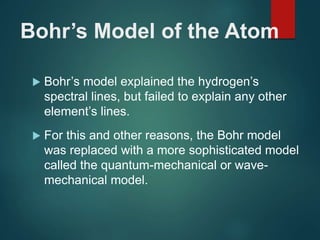 Bohr’s Model of the Atom
 Bohr’s model explained the hydrogen’s
spectral lines, but failed to explain any other
element’s lines.
 For this and other reasons, the Bohr model
was replaced with a more sophisticated model
called the quantum-mechanical or wave-
mechanical model.
 