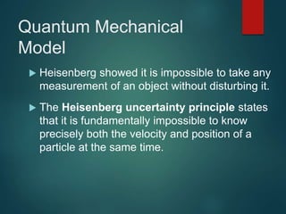 Quantum Mechanical
Model
 Heisenberg showed it is impossible to take any
measurement of an object without disturbing it.
 The Heisenberg uncertainty principle states
that it is fundamentally impossible to know
precisely both the velocity and position of a
particle at the same time.
 