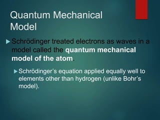 Quantum Mechanical
Model
 Schrödinger treated electrons as waves in a
model called the quantum mechanical
model of the atom.
Schrödinger’s equation applied equally well to
elements other than hydrogen (unlike Bohr’s
model).
 