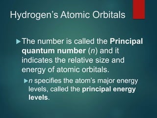 Hydrogen’s Atomic Orbitals
The number is called the Principal
quantum number (n) and it
indicates the relative size and
energy of atomic orbitals.
n specifies the atom’s major energy
levels, called the principal energy
levels.
 