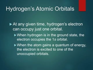 Hydrogen’s Atomic Orbitals
 At any given time, hydrogen’s electron
can occupy just one orbital.
When hydrogen is in the ground state, the
electron occupies the 1s orbital.
When the atom gains a quantum of energy,
the electron is excited to one of the
unoccupied orbitals.
 