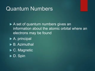 Quantum Numbers
 A set of quantum numbers gives an
information about the atomic orbital where an
electrons may be found
 A. principal
 B. Azimuthal
 C. Magnetic
 D. Spin
 
