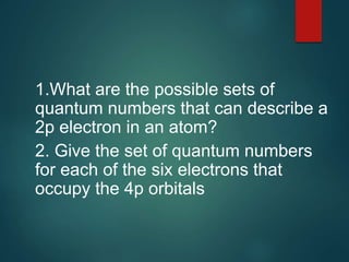 1.What are the possible sets of
quantum numbers that can describe a
2p electron in an atom?
2. Give the set of quantum numbers
for each of the six electrons that
occupy the 4p orbitals
 