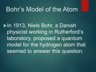 Bohr’s Model of the Atom
In 1913, Niels Bohr, a Danish
physicist working in Rutherford’s
laboratory, proposed a quantum
model for the hydrogen atom that
seemed to answer this question.
 