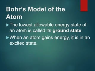 Bohr’s Model of the
Atom
The lowest allowable energy state of
an atom is called its ground state.
When an atom gains energy, it is in an
excited state.
 