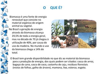 O     QUE É?

Biomassa é uma fonte de energia
  renovável que consiste no
  material orgânico de origem
  animal ou vegetal.
No Brasil a geração de energia
  através da biomassa alcança
  24,5% de toda a energia geral,
  mas na década de 70 já chegou à
  utilização de 40%, por causa do
  uso da madeira. No mundo o uso
  da biomassa chega a 14% do
  total.

 O Brasil tem grande disponibilidade no que diz ao material da biomassa
   para a produção de energia, dos quais podem ser citados: casca de arroz,
   bagaço de cana, casca de coco, castanha de caju, resíduos florestais
   (restos de folhas, galho de árvore), mamona, lixo, esterco, esgoto.
 