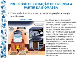 PROCESSO DE GERAÇÃO DE ENERGIA A
       PARTIR DA BIOMASSA
Existem três tipos de processo no tocante à geração de energia
pela biomassa:
         Queima Direta              Consiste na queima de materiais
                                     orgânicos que seriam jogados no meio
                                     ambiente, como o bagaço de cana,
                                     casca de coco, etc, para o aquecimento
                                     da água dentro de uma caldeira.
                                     Assim, é produzido um vapor que sob
                                     uma pressão fará girar uma turbina
                                     para a geração de energia elétrica. A
                                     água condensada voltará à caldeira
                                     formando assim um ciclo. A queima
                                     direta pode utilizar madeira, e
                                     portanto contribuir para o
                                     desmatamento. No entanto,
                                     considerando outras modalidades de
                                     biomassa, essa possibilidade pode ser
                                     deixada de lado.
 