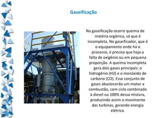 Gaseificação


       Na gaseificação ocorre queima de
             matéria orgânica, só que é
        incompleta. No gaseificador, que é
             o equipamento onde há o
           processo, é preciso que haja a
         falta de oxigênio ou em pequena
         proporção. A queima incompleta
            gera dois gases principais: o
         hidrogênio (H2) e o monóxido de
          carbono (CO). Esse conjunto de
          gases abastecerão um motor a
         combustão, com ciclo combinado
          à diesel ou 100% dessa mistura,
          produzindo assim o movimento
           das turbinas, gerando energia
                      elétrica.
 
