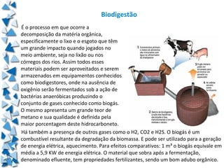 Biodigestão
É o processo em que ocorre a
decomposição da matéria orgânica,
especificamente o lixo e o esgoto que têm
um grande impacto quando jogados no
meio ambiente, seja no lixão ou nos
córregos dos rios. Assim todos esses
materiais podem ser aproveitados e serem
armazenados em equipamentos conhecidos
como biodigestores, onde na ausência de
oxigênio serão fermentados sob a ação de
bactérias anaeróbicas produzindo o
conjunto de gases conhecido como biogás.
O mesmo apresenta um grande teor de
metano e sua qualidade é definida pela
maior porcentagem deste hidrocarboneto.
Há também a presença de outros gases como o H2, CO2 e H2S. O biogás é um
combustível resultante da degradação da biomassa. E pode ser utilizado para a geração
de energia elétrica, aquecimento. Para efeitos comparativos: 1 m³ o biogás equivale em
média a 5,9 KW de energia elétrica. O material que sobra após a fermentação,
denominado efluente, tem propriedades fertilizantes, sendo um bom adubo orgânico.
 