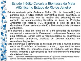 Estudo Inédito Calcula a Biomassa da Mata
       Atlântica no Estado do Rio de Janeiro
Estudo realizado pela Embrapa Solos (Rio de Janeiro-RJ) em
   parceria com a ONG Instituto BioAtlântica (IBio), quantificou a
   biomassa (quantidade total de matéria viva existente) de um
   conjunto de remanescentes florestais na Área de Proteção
   Ambiental Rio Macacu (RJ), localizada a leste da baía de
   Guanabara. Foram estimadas de 40 a 200 toneladas de biomassa
   por hectare.
Isso equivale a algo em torno de 18 a 90 toneladas de carbono
   sequestrados ao ambiente. Esse estudo da biomassa florestal cria
   uma referência técnica para a regulamentação de pagamentos
   por serviços ambientais, previstos em decreto aprovado na
   Assembleia Legislativa.
Vale lembrar que a eliminação de florestas em todo o mundo alcança
   cerca de 13 milhões de hectares por ano, o que contribui com
   cerca de 18% das emissões anuais de Carbono (gás de efeito
   estufa), tornando a conservação de florestas um serviço ambiental
   de máximo interesse.
Fonte:    http://www.embrapa.br/imprensa/noticias/2011/julho/1a-semana/estudo-inedito-
   calcula-a-biomassa-da-mata-atlantica-no-estado-do-rio-de-janeiro/
 