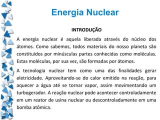 Energia Nuclear
                        INTRODUÇÃO
A energia nuclear é aquela liberada através do núcleo dos
átomos. Como sabemos, todos materiais do nosso planeta são
constituídos por minúsculas partes conhecidas como moléculas.
Estas moléculas, por sua vez, são formadas por átomos.
A tecnologia nuclear tem como uma das finalidades gerar
eletricidade. Aproveitando-se do calor emitido na reação, para
aquecer a água até se tornar vapor, assim movimentando um
turbogerador. A reação nuclear pode acontecer controladamente
em um reator de usina nuclear ou descontroladamente em uma
bomba atômica.
 