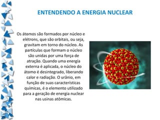 ENTENDENDO A ENERGIA NUCLEAR


Os átomos são formados por núcleo e
   elétrons, que são orbitais, ou seja,
    gravitam em torno do núcleo. As
    partículas que formam o núcleo
       são unidas por uma força de
      atração. Quando uma energia
     externa é aplicada, o núcleo do
    átomo é desintegrado, liberando
     calor e radiação. O urânio, em
      função de suas características
    químicas, é o elemento utilizado
   para a geração de energia nuclear
           nas usinas atômicas.
 