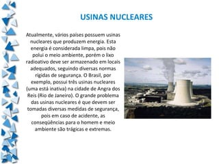 USINAS NUCLEARES
Atualmente, vários países possuem usinas
  nucleares que produzem energia. Esta
   energia é considerada limpa, pois não
    polui o meio ambiente, porém o lixo
radioativo deve ser armazenado em locais
  adequados, seguindo diversas normas
     rígidas de segurança. O Brasil, por
   exemplo, possui três usinas nucleares
(uma está inativa) na cidade de Angra dos
 Reis (Rio de Janeiro). O grande problema
   das usinas nucleares é que devem ser
 tomadas diversas medidas de segurança,
        pois em caso de acidente, as
   conseqüências para o homem e meio
     ambiente são trágicas e extremas.
 
