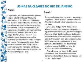 USINAS NUCLEARES NO RIO DE JANEIRO
Angra 1
                                             Angra 2
É a primeira das usinas nucleares que deu
origem à Central Nuclear Almirante            É a segunda das usinas nuclerares que deram
Álvaro Alberto. Os reatores de potência       origem ao Central Nuclear Almirante Álvaro
são maiores e se destinam à produção de       Alberto, tendo entrado em operação no ano
energia para a movimentação de navios,        de 2000.
submarinos, usinas átomo-elétricas, etc.       É uma usina do tipo PWR - Pressurized
A primeira usina átomo-elétrica brasileira    Water Reactor, com o núcleo refrigerado a
está situada na Praia de Itaorna, em          água leve desmineralizada. Foi fornecida pela
Angra dos Reis, Rio de Janeiro. Foi a         Siemens - KWU da Alemanha, no âmbito do
primeira usina do programa nuclear            Acordo Nuclear Brasil-Alemanha e é operada
brasileiro que atualmente conta também        pela Eletronuclear. Com potência nominal de
com Angra 2 em operação, Angra 3 em           1300 MWh (aproximadamente 50% do
construção e mais duas novas usinas a         consumo do Estado do Rio de Janeiro),
serem construídas na região Nordeste,         produziu no ano de 2008 um total de
conforme o planejamento da Empresa de         10.448.289 MWh (Eletrionuclear).
Pesquisa Energética - EPE.                       Angra 2 opera em ciclos de 13 meses,
                                              parando ao final de cada ciclo durante
                                              aproximandamente 30 dias para troca de 1/3
                                              do seu combustível.
 