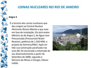 USINAS NUCLEARES NO RIO DE JANEIRO

Angra 3

É a terceira das usinas nucleares que
  deu origem ao Central Nuclear
  Almirante Álvaro Alberto e que esta
  em fase de instalação. Ela terá reator
  idêntico ao de Angra 2, de Água Leve
  Pressurizada (Pressurized Water
  Reactor), potência de 1.350 MW, e
  projeto da Siemens/KWU. Após ter
  tido sua construção paralisada nos
  anos 80, foi anunciada a retomada de
  seu desenvolvimento a partir de
  Setembro de 2008, segundo o
  Ministro de Minas e Energia, Edison
  Lobão.
 