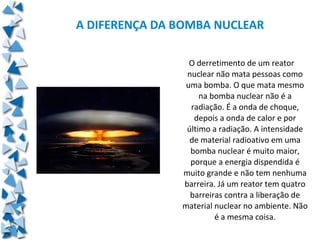 A DIFERENÇA DA BOMBA NUCLEAR

                 O derretimento de um reator
                nuclear não mata pessoas como
                uma bomba. O que mata mesmo
                    na bomba nuclear não é a
                 radiação. É a onda de choque,
                  depois a onda de calor e por
                último a radiação. A intensidade
                 de material radioativo em uma
                 bomba nuclear é muito maior,
                 porque a energia dispendida é
               muito grande e não tem nenhuma
               barreira. Já um reator tem quatro
                 barreiras contra a liberação de
               material nuclear no ambiente. Não
                        é a mesma coisa.
 