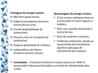 Vantagens da energia nuclear:          Desvantagens da energia nuclear:
  Não libera gases estufa;               O lixo nuclear radioativo deve ser
     Exigência de pequena área para      armazenado em locais seguros e
     construção da usina;                isolados;
     Grande disponibilidade do            Mais cara, quando comparada a
     combustível;                         outras formas;
     Pequeno risco no transporte do       Risco de acidentes nucleares;
     combustível;                         Problemas ambientais, devido ao
     Pequena quantidade de resíduos;      aquecimento de ecossistemas
                                          aquáticos pela água de
     Independência de fatores             resfriamento dos reatores.
     climáticos (ventos; chuvas)


     Curiosidade: - O primeiro fenômeno nuclear ocorreu em 1896. O
     pesquisador H Becquerel descobriu a emissão de radioatividade pelo
     urânio.
  
 