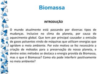 Biomassa

                        INTRODUÇÃO

O mundo atualmente está passando por diversas tipos de
mudanças. Inclusive no clima do planeta, por causa do
aquecimento global. Que tem por principal causador a emissão
de gases poluentes vindo de máquinas que utilizam energias que
agridem o meio ambiente. Por este motivo se fez necessário a
criação de métodos para a preservação do nosso planeta, e
dentre estes métodos se destaca a energia provida da Biomassa,
mas o que é Biomassa? Como ela pode interferir positivamente
no meio ambiente?
 