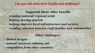 Can you add some more benefits and challenges?
Suggested ideas: other benefits
- creating national/ regional pride
- helping develop tourism
- helping improve local infrastructure and services
- creating cohesion between craft families and communities
Other challenges:
- limited designs
- natural resources running out
- competition from other countries
 