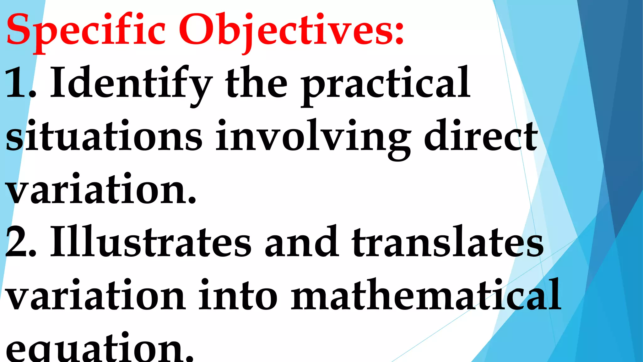 Specific Objectives:
1. Identify the practical
situations involving direct
variation.
2. Illustrates and translates
variation into mathematical
 