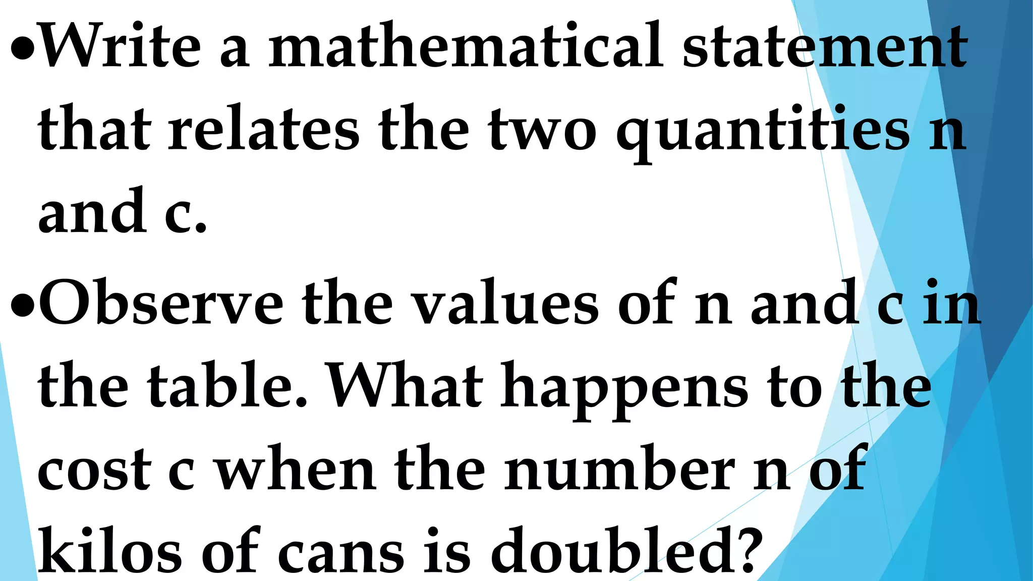 Write a mathematical statement
that relates the two quantities n
and c.
Observe the values of n and c in
the table. What happens to the
cost c when the number n of
kilos of cans is doubled?
 