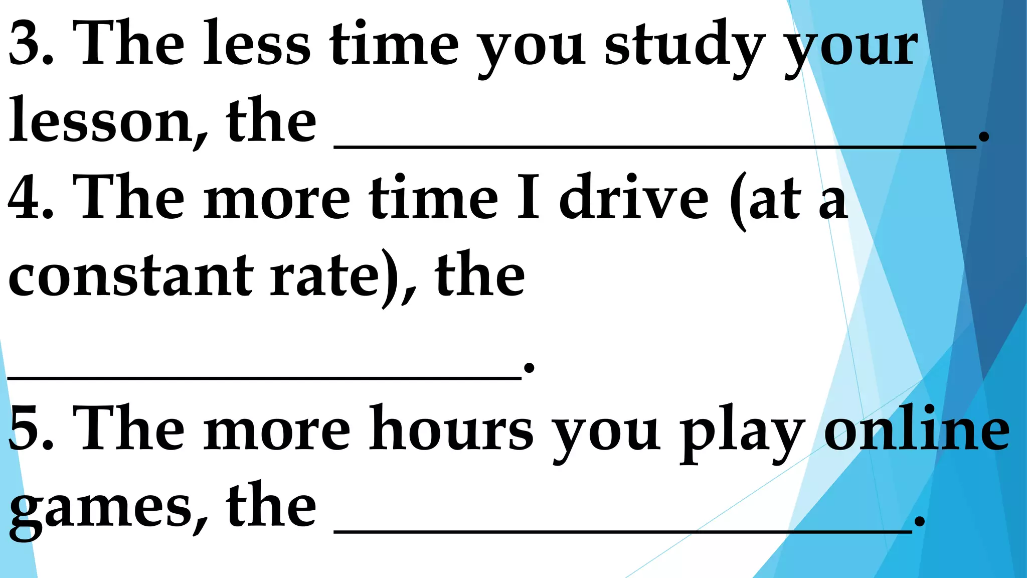 3. The less time you study your
lesson, the ____________________.
4. The more time I drive (at a
constant rate), the
________________.
5. The more hours you play online
games, the __________________.
 
