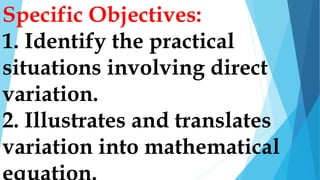 Specific Objectives:
1. Identify the practical
situations involving direct
variation.
2. Illustrates and translates
variation into mathematical
 
