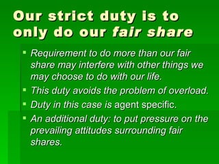 Our strict duty is to only do our  fair share Requirement to do more than our fair share may interfere with other things we may choose to do with our life. This duty avoids the problem of overload. Duty in this case is  agent specific. An additional duty: to put pressure on the prevailing attitudes surrounding fair shares. 