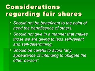 Considerations regarding fair shares Should not be beneficent to the point of need the beneficence of others. Should not give in a manner that makes those we are giving to less self-reliant and self-determining. Should be careful to avoid “any appearance of intending to obligate the other person”. 