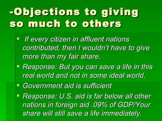 -Objections to giving so much to others If every citizen in affluent nations contributed, then I wouldn’t have to give more than my fair share. Response: But you can save a life in this real world and not in some ideal world. Government aid is sufficient Response: U.S. aid is far below all other nations in foreign aid .09% of GDP/Your share will still save a life immediately. 