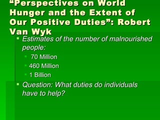 “ Perspectives on World Hunger and the Extent of Our Positive Duties”: Robert Van Wyk Estimates of the number of malnourished people: 70 Million 460 Million 1 Billion Question: What duties do individuals have to help? 