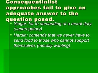 Consequentialist approaches fail to give an adequate answer to the question posed. Singer: far to demanding of a moral duty (superogatory) Hardin: contends that we never have to send food to those who cannot support themselves (morally wanting) 