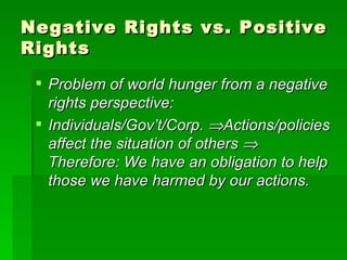 Negative Rights vs. Positive Rights Problem of world hunger from a negative rights perspective: Individuals/Gov’t/Corp.   Actions/policies affect the situation of others    Therefore: We have an obligation to help those we have harmed by our actions. 